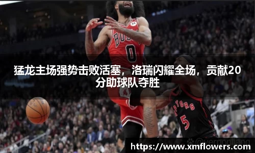 猛龙主场强势击败活塞，洛瑞闪耀全场，贡献20分助球队夺胜