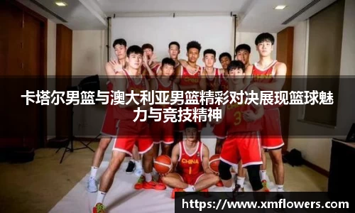 卡塔尔男篮与澳大利亚男篮精彩对决展现篮球魅力与竞技精神
